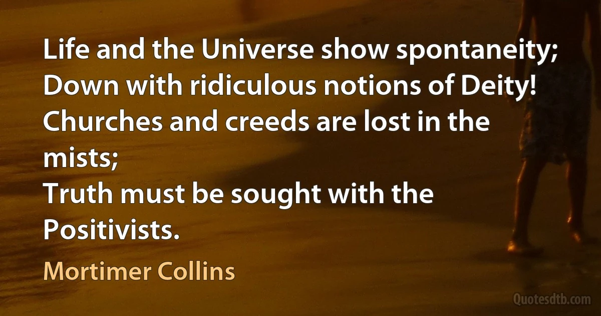 Life and the Universe show spontaneity;
Down with ridiculous notions of Deity!
Churches and creeds are lost in the mists;
Truth must be sought with the Positivists. (Mortimer Collins)