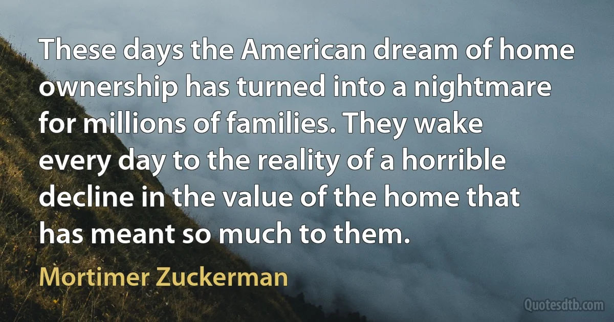 These days the American dream of home ownership has turned into a nightmare for millions of families. They wake every day to the reality of a horrible decline in the value of the home that has meant so much to them. (Mortimer Zuckerman)