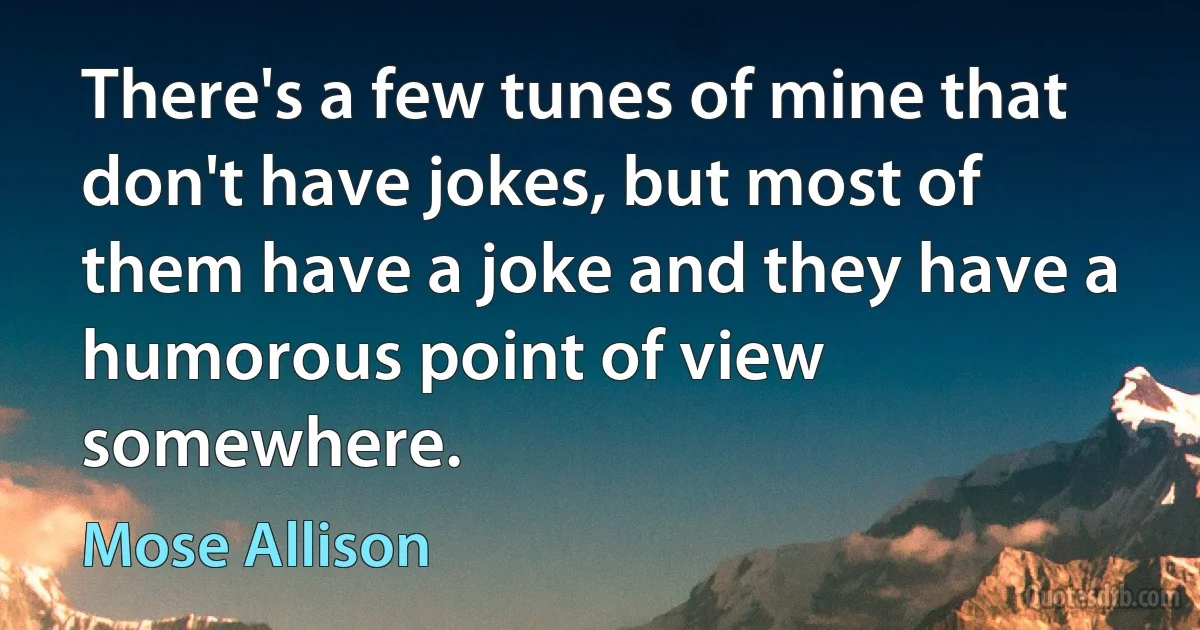 There's a few tunes of mine that don't have jokes, but most of them have a joke and they have a humorous point of view somewhere. (Mose Allison)