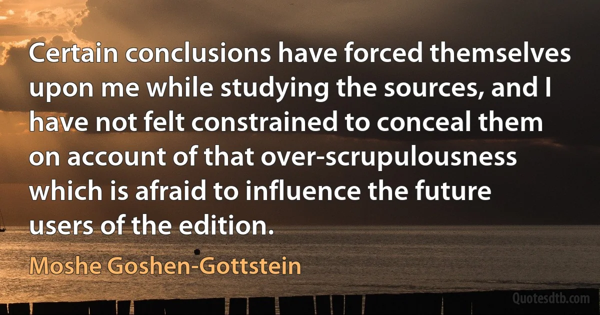 Certain conclusions have forced themselves upon me while studying the sources, and I have not felt constrained to conceal them on account of that over-scrupulousness which is afraid to influence the future users of the edition. (Moshe Goshen-Gottstein)