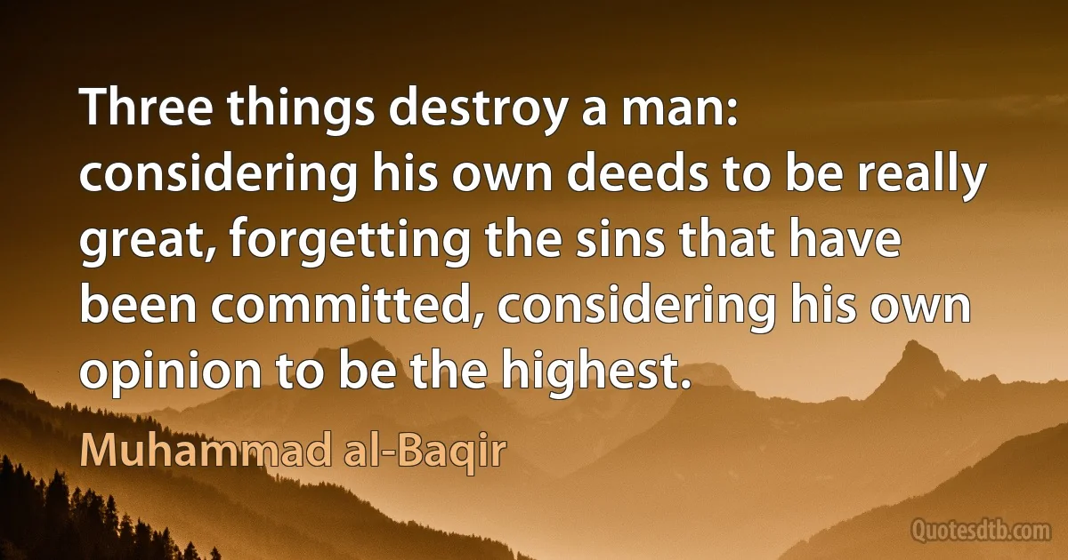 Three things destroy a man: considering his own deeds to be really great, forgetting the sins that have been committed, considering his own opinion to be the highest. (Muhammad al-Baqir)