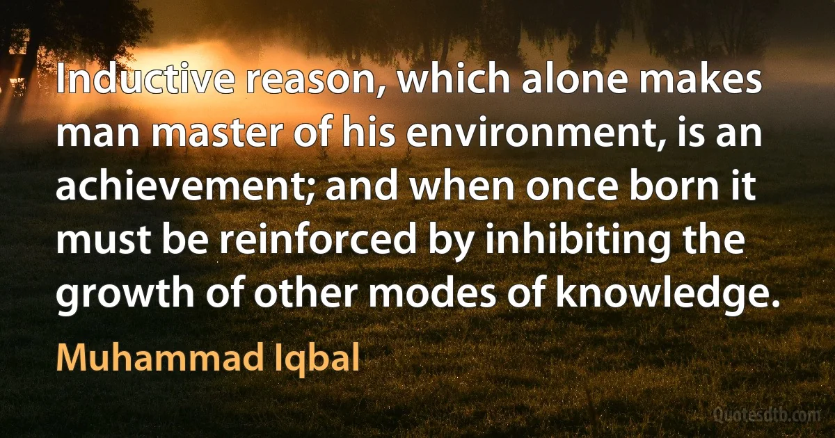 Inductive reason, which alone makes man master of his environment, is an achievement; and when once born it must be reinforced by inhibiting the growth of other modes of knowledge. (Muhammad Iqbal)