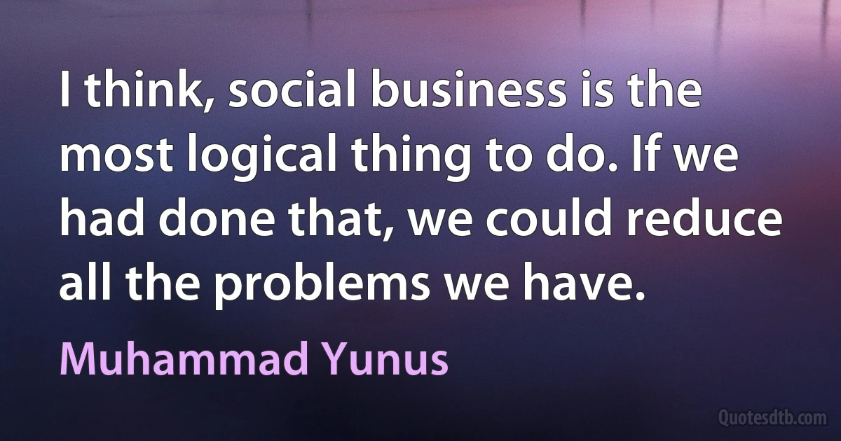 I think, social business is the most logical thing to do. If we had done that, we could reduce all the problems we have. (Muhammad Yunus)