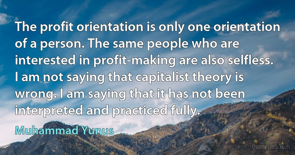 The profit orientation is only one orientation of a person. The same people who are interested in profit-making are also selfless. I am not saying that capitalist theory is wrong. I am saying that it has not been interpreted and practiced fully. (Muhammad Yunus)