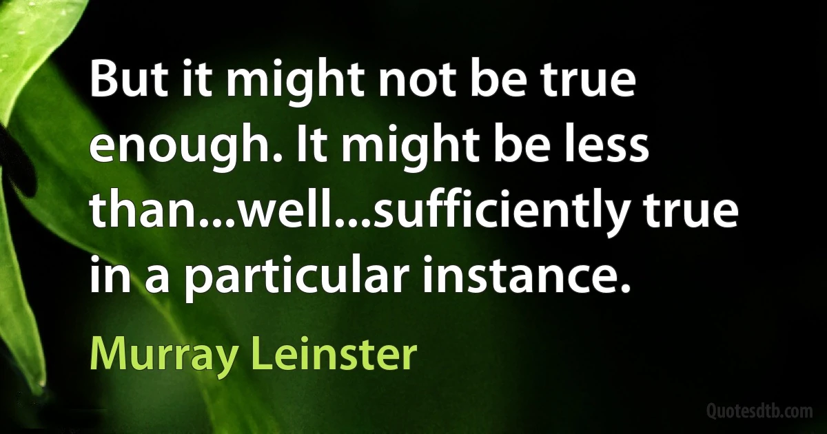 But it might not be true enough. It might be less than...well...sufficiently true in a particular instance. (Murray Leinster)