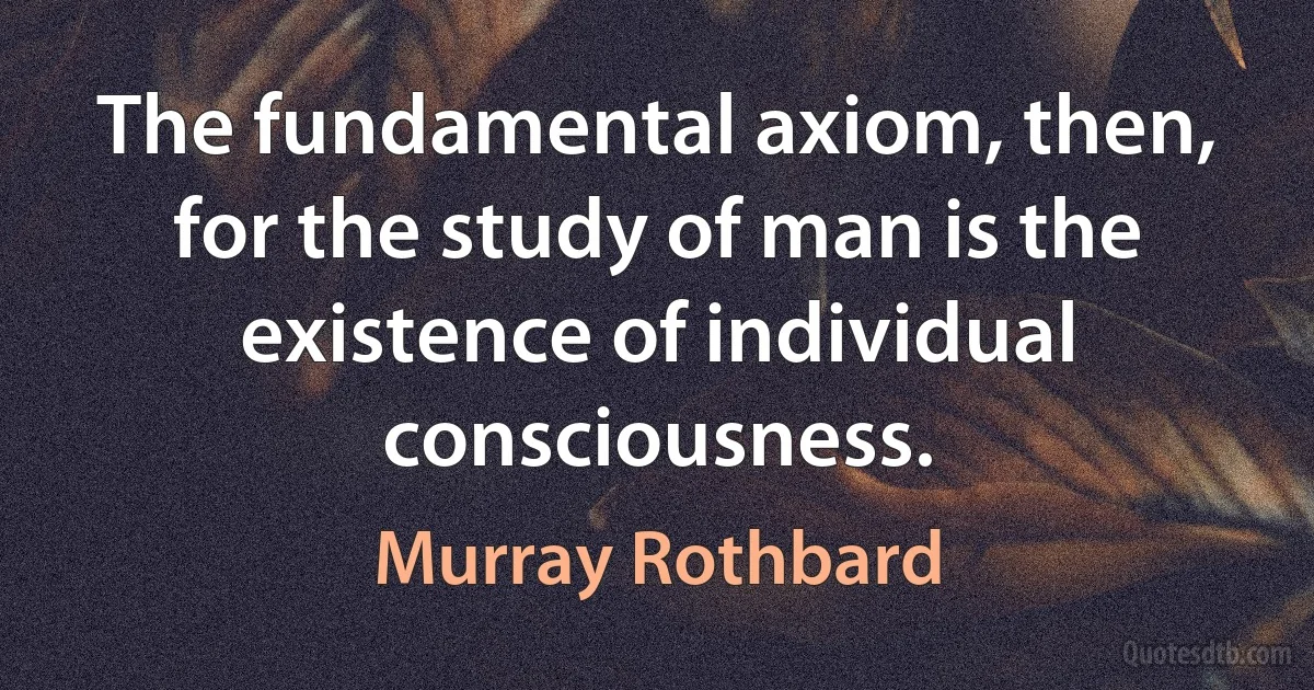 The fundamental axiom, then, for the study of man is the existence of individual consciousness. (Murray Rothbard)