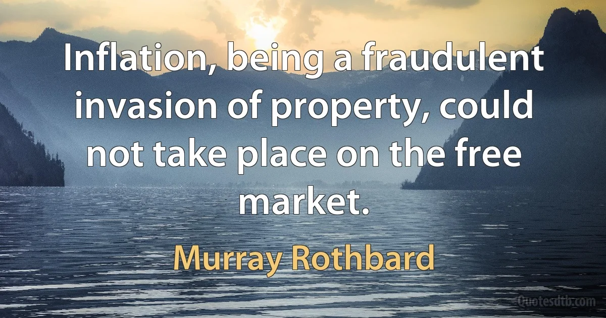 Inflation, being a fraudulent invasion of property, could not take place on the free market. (Murray Rothbard)