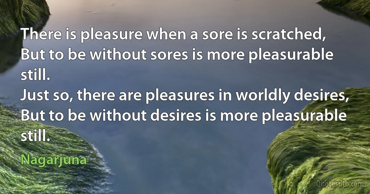 There is pleasure when a sore is scratched,
But to be without sores is more pleasurable still.
Just so, there are pleasures in worldly desires,
But to be without desires is more pleasurable still. (Nagarjuna)