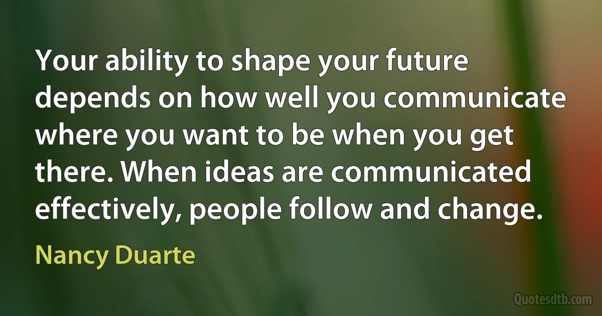 Your ability to shape your future depends on how well you communicate where you want to be when you get there. When ideas are communicated effectively, people follow and change. (Nancy Duarte)