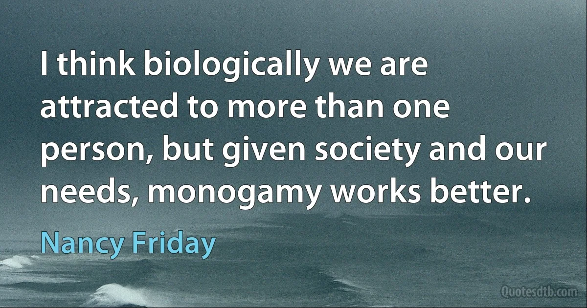 I think biologically we are attracted to more than one person, but given society and our needs, monogamy works better. (Nancy Friday)