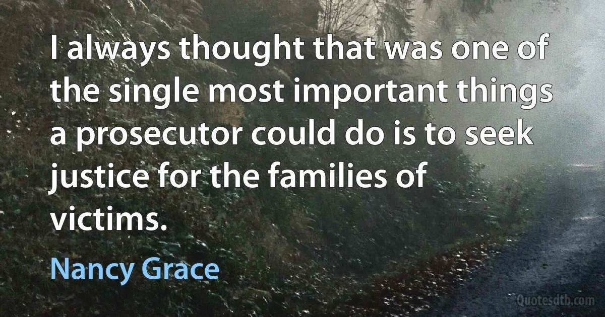 I always thought that was one of the single most important things a prosecutor could do is to seek justice for the families of victims. (Nancy Grace)