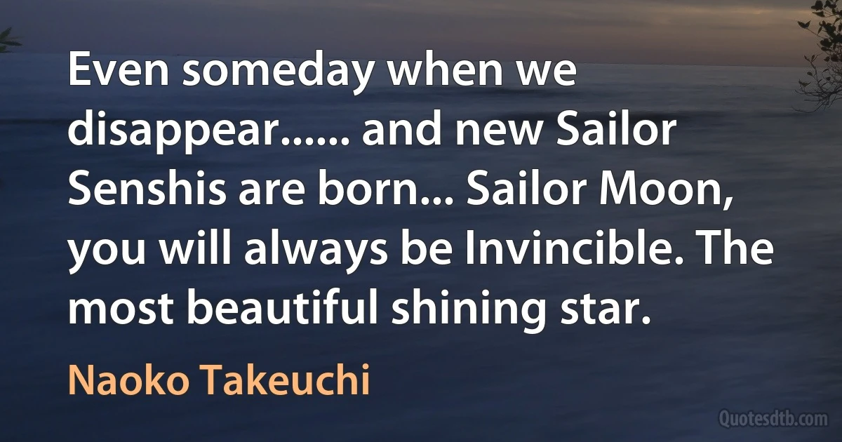 Even someday when we disappear...... and new Sailor Senshis are born... Sailor Moon, you will always be Invincible. The most beautiful shining star. (Naoko Takeuchi)