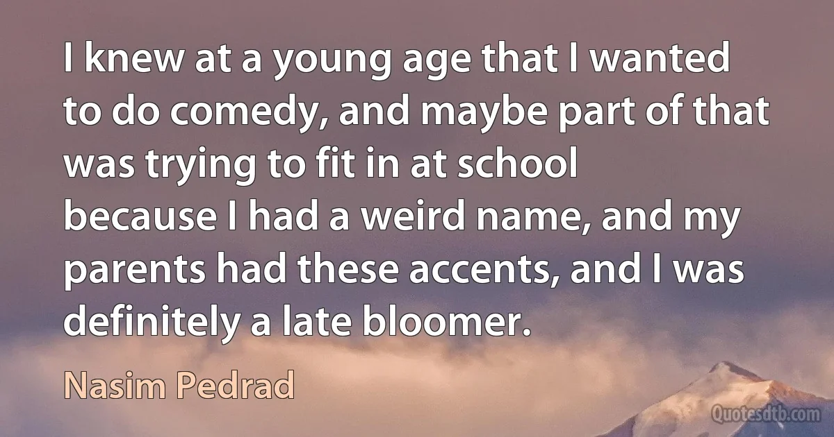 I knew at a young age that I wanted to do comedy, and maybe part of that was trying to fit in at school because I had a weird name, and my parents had these accents, and I was definitely a late bloomer. (Nasim Pedrad)