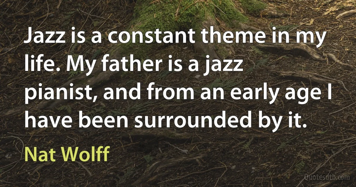 Jazz is a constant theme in my life. My father is a jazz pianist, and from an early age I have been surrounded by it. (Nat Wolff)