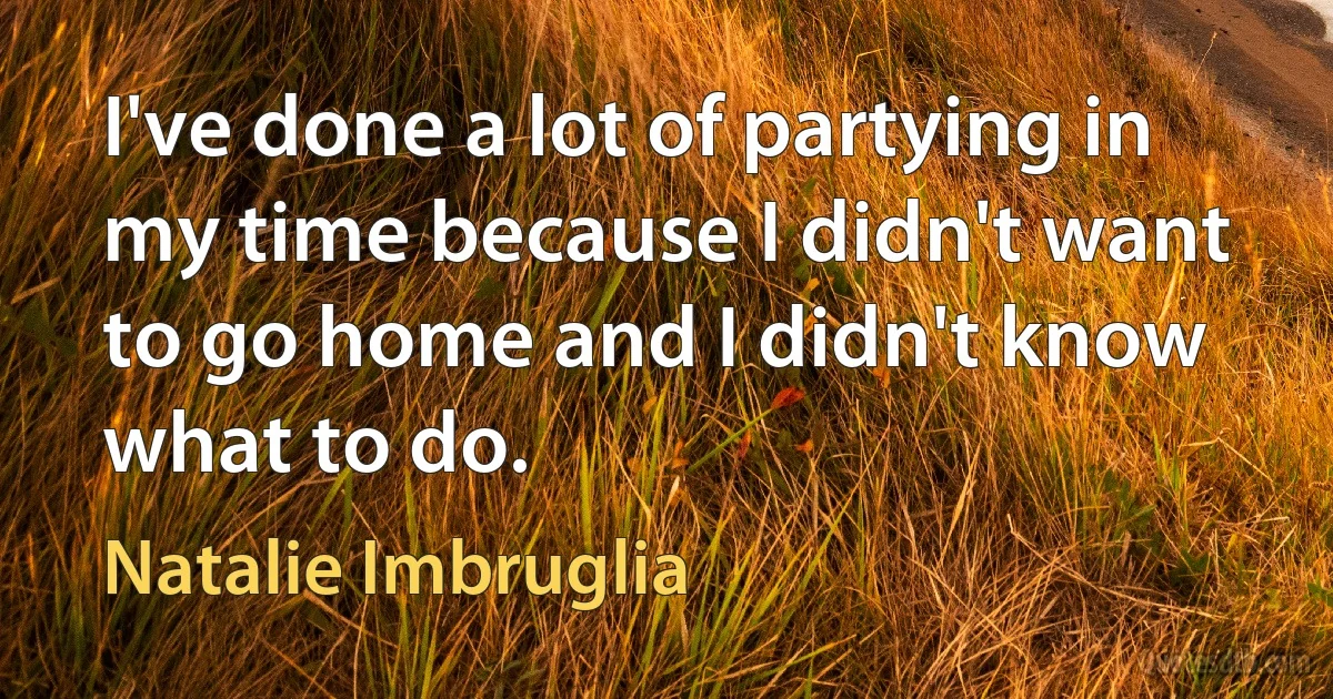 I've done a lot of partying in my time because I didn't want to go home and I didn't know what to do. (Natalie Imbruglia)