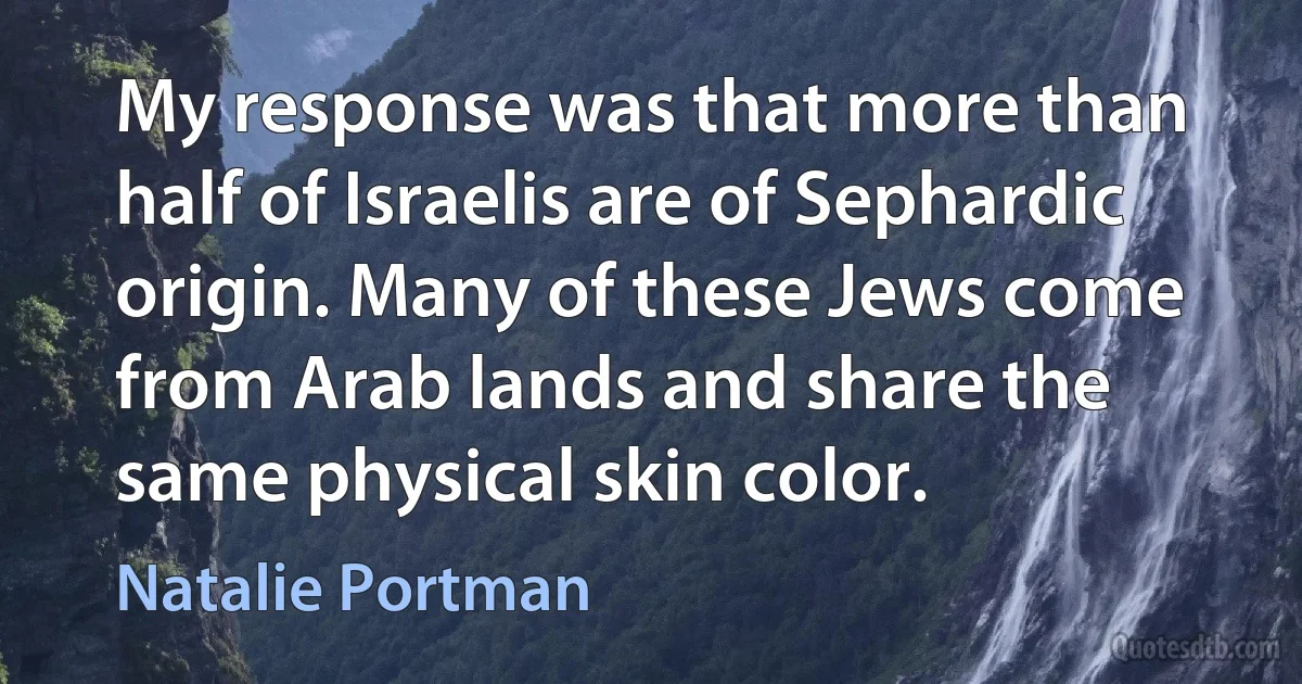 My response was that more than half of Israelis are of Sephardic origin. Many of these Jews come from Arab lands and share the same physical skin color. (Natalie Portman)