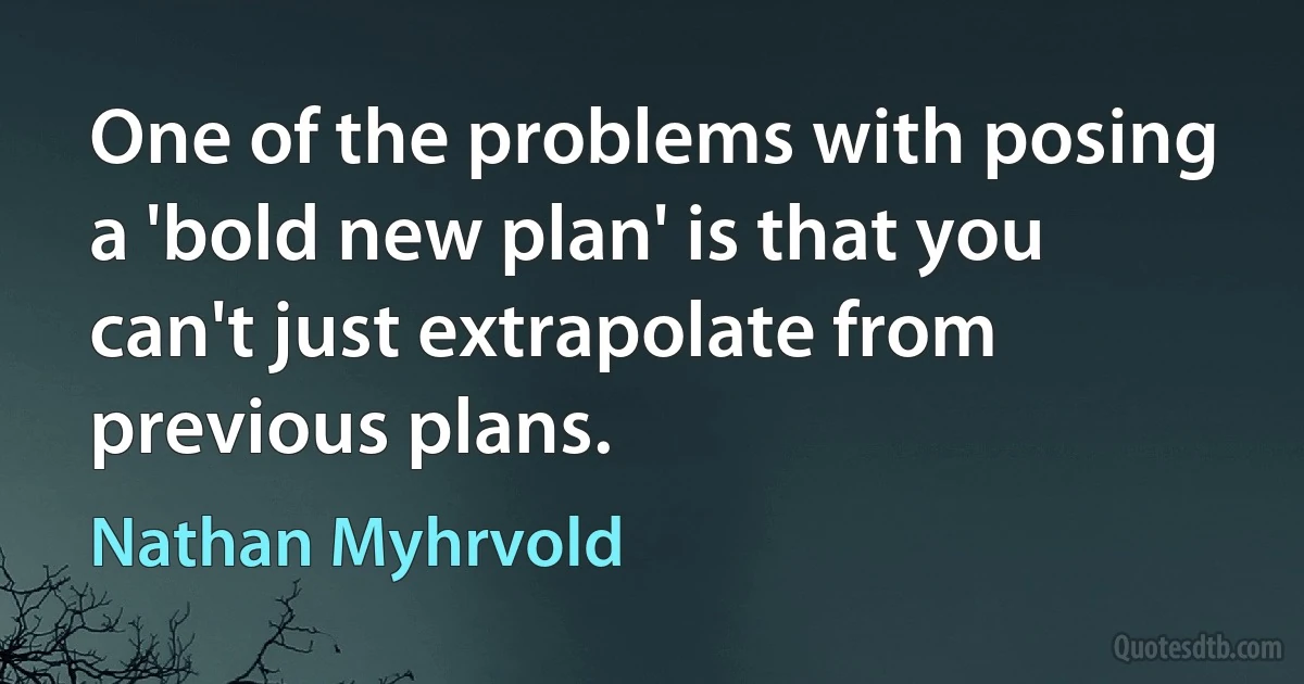 One of the problems with posing a 'bold new plan' is that you can't just extrapolate from previous plans. (Nathan Myhrvold)