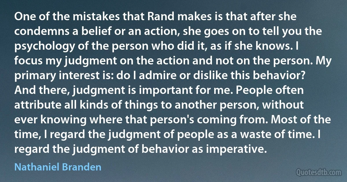 One of the mistakes that Rand makes is that after she condemns a belief or an action, she goes on to tell you the psychology of the person who did it, as if she knows. I focus my judgment on the action and not on the person. My primary interest is: do I admire or dislike this behavior? And there, judgment is important for me. People often attribute all kinds of things to another person, without ever knowing where that person's coming from. Most of the time, I regard the judgment of people as a waste of time. I regard the judgment of behavior as imperative. (Nathaniel Branden)