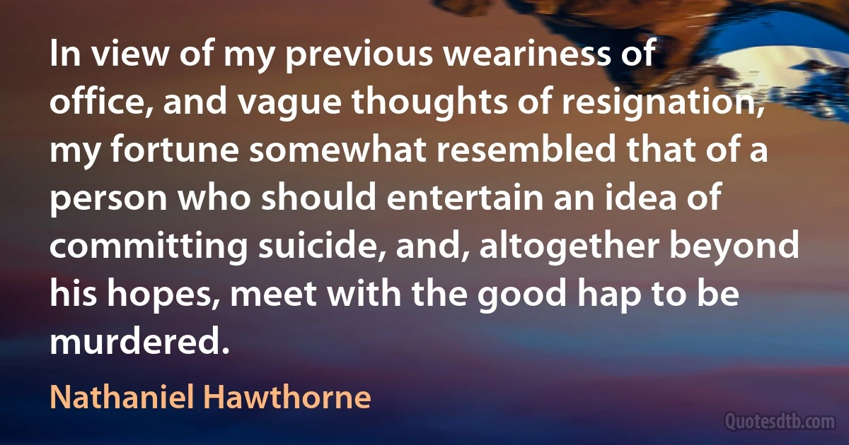 In view of my previous weariness of office, and vague thoughts of resignation, my fortune somewhat resembled that of a person who should entertain an idea of committing suicide, and, altogether beyond his hopes, meet with the good hap to be murdered. (Nathaniel Hawthorne)