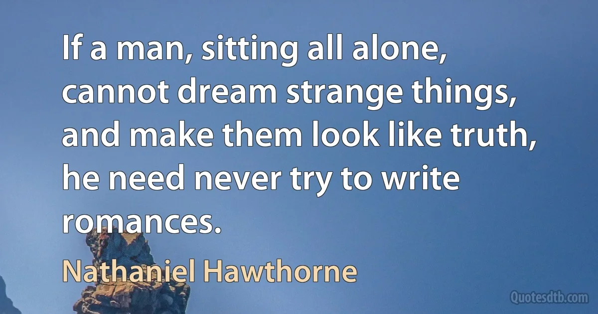 If a man, sitting all alone, cannot dream strange things, and make them look like truth, he need never try to write romances. (Nathaniel Hawthorne)