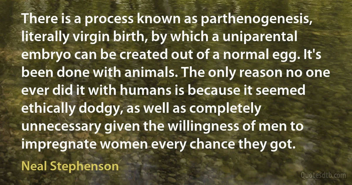 There is a process known as parthenogenesis, literally virgin birth, by which a uniparental embryo can be created out of a normal egg. It's been done with animals. The only reason no one ever did it with humans is because it seemed ethically dodgy, as well as completely unnecessary given the willingness of men to impregnate women every chance they got. (Neal Stephenson)