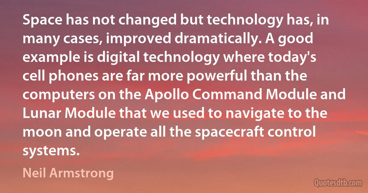 Space has not changed but technology has, in many cases, improved dramatically. A good example is digital technology where today's cell phones are far more powerful than the computers on the Apollo Command Module and Lunar Module that we used to navigate to the moon and operate all the spacecraft control systems. (Neil Armstrong)