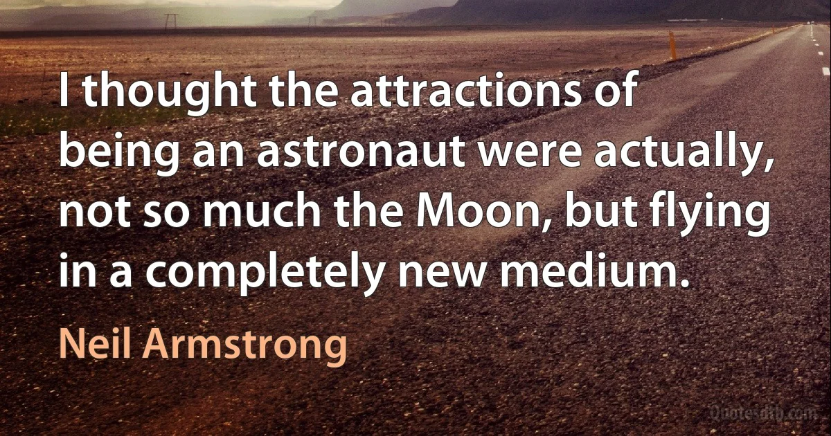 I thought the attractions of being an astronaut were actually, not so much the Moon, but flying in a completely new medium. (Neil Armstrong)