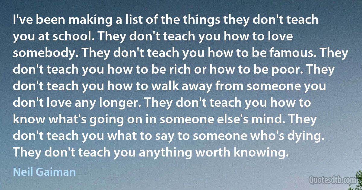 I've been making a list of the things they don't teach you at school. They don't teach you how to love somebody. They don't teach you how to be famous. They don't teach you how to be rich or how to be poor. They don't teach you how to walk away from someone you don't love any longer. They don't teach you how to know what's going on in someone else's mind. They don't teach you what to say to someone who's dying. They don't teach you anything worth knowing. (Neil Gaiman)