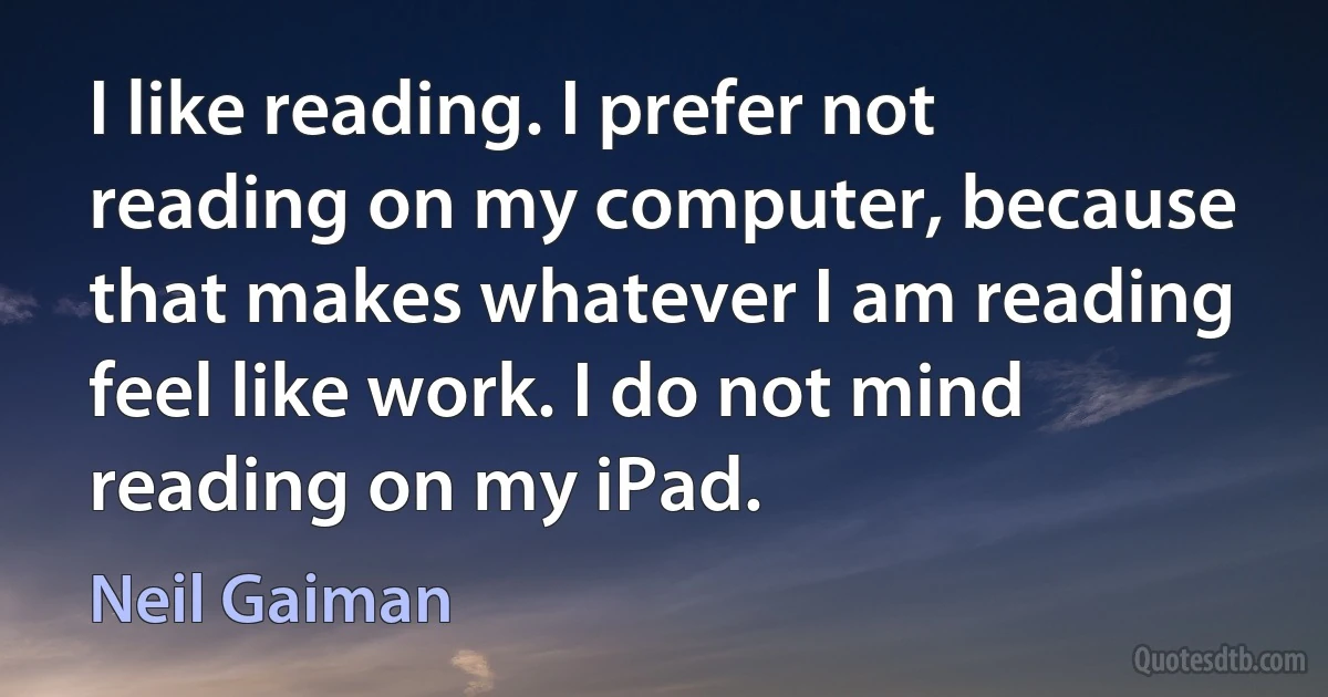 I like reading. I prefer not reading on my computer, because that makes whatever I am reading feel like work. I do not mind reading on my iPad. (Neil Gaiman)