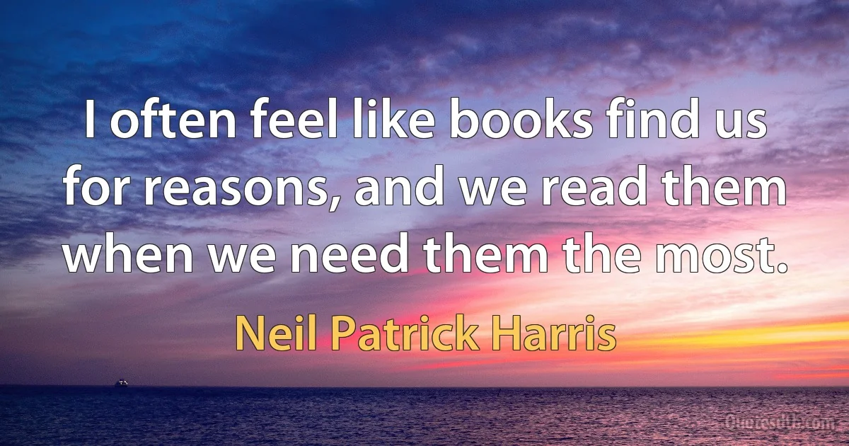 I often feel like books find us for reasons, and we read them when we need them the most. (Neil Patrick Harris)