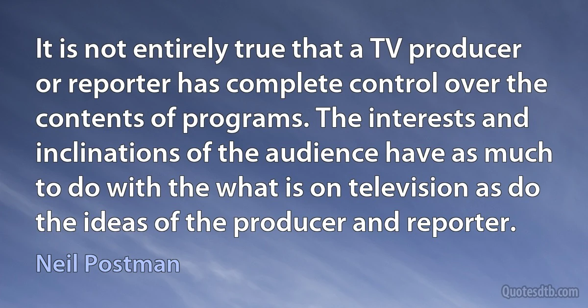 It is not entirely true that a TV producer or reporter has complete control over the contents of programs. The interests and inclinations of the audience have as much to do with the what is on television as do the ideas of the producer and reporter. (Neil Postman)