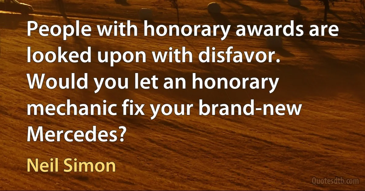 People with honorary awards are looked upon with disfavor. Would you let an honorary mechanic fix your brand-new Mercedes? (Neil Simon)