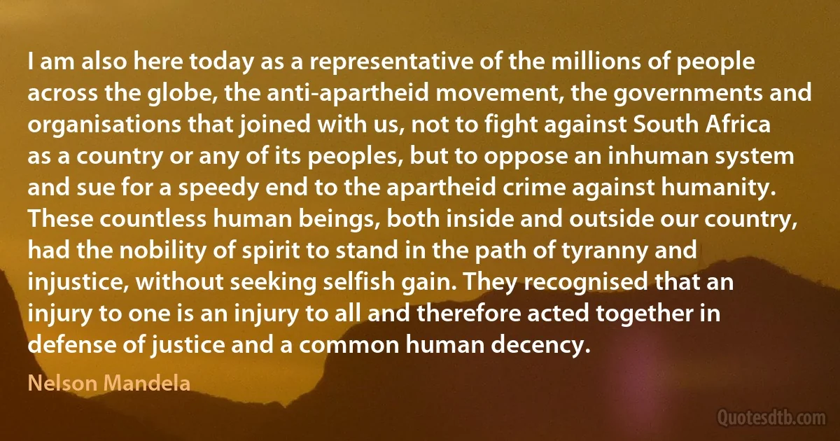 I am also here today as a representative of the millions of people across the globe, the anti-apartheid movement, the governments and organisations that joined with us, not to fight against South Africa as a country or any of its peoples, but to oppose an inhuman system and sue for a speedy end to the apartheid crime against humanity.
These countless human beings, both inside and outside our country, had the nobility of spirit to stand in the path of tyranny and injustice, without seeking selfish gain. They recognised that an injury to one is an injury to all and therefore acted together in defense of justice and a common human decency. (Nelson Mandela)