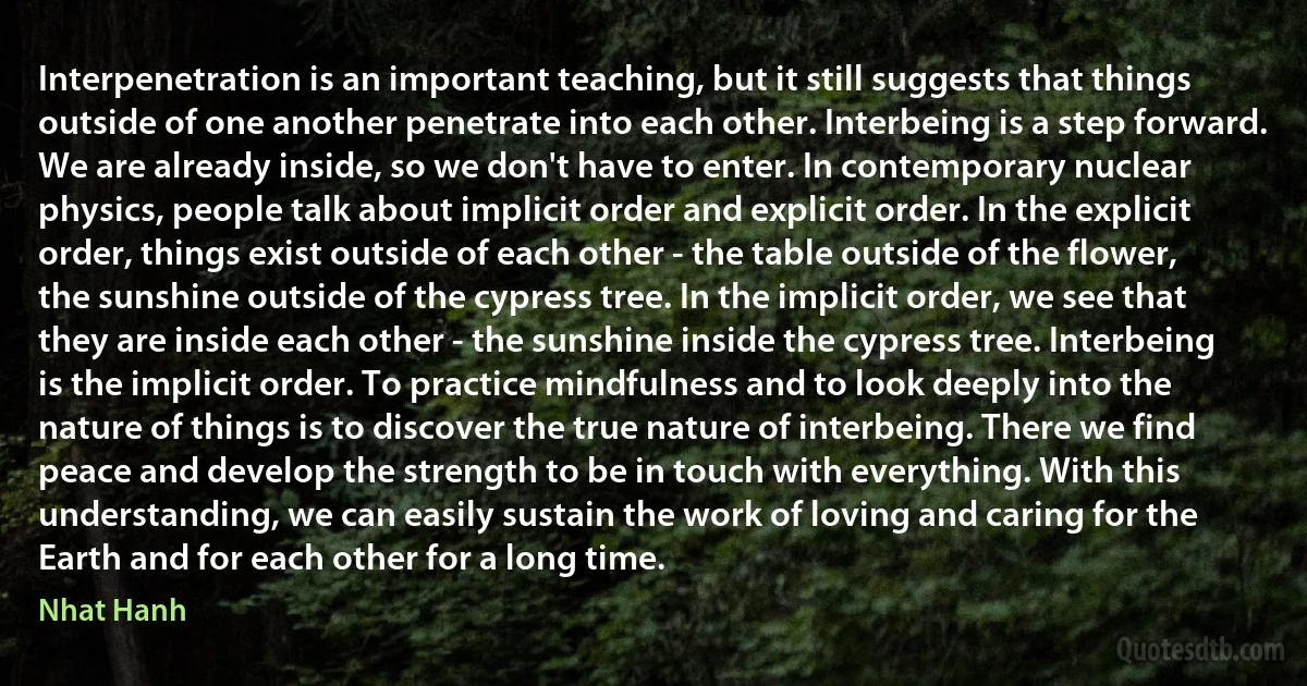 Interpenetration is an important teaching, but it still suggests that things outside of one another penetrate into each other. Interbeing is a step forward. We are already inside, so we don't have to enter. In contemporary nuclear physics, people talk about implicit order and explicit order. In the explicit order, things exist outside of each other - the table outside of the flower, the sunshine outside of the cypress tree. In the implicit order, we see that they are inside each other - the sunshine inside the cypress tree. Interbeing is the implicit order. To practice mindfulness and to look deeply into the nature of things is to discover the true nature of interbeing. There we find peace and develop the strength to be in touch with everything. With this understanding, we can easily sustain the work of loving and caring for the Earth and for each other for a long time. (Nhat Hanh)