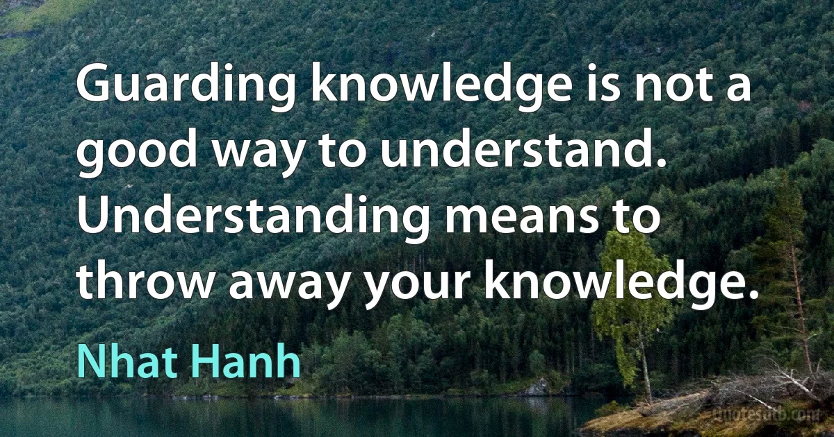 Guarding knowledge is not a good way to understand. Understanding means to throw away your knowledge. (Nhat Hanh)