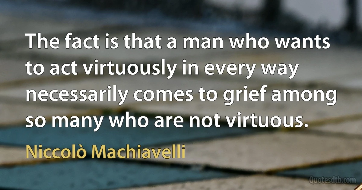 The fact is that a man who wants to act virtuously in every way necessarily comes to grief among so many who are not virtuous. (Niccolò Machiavelli)