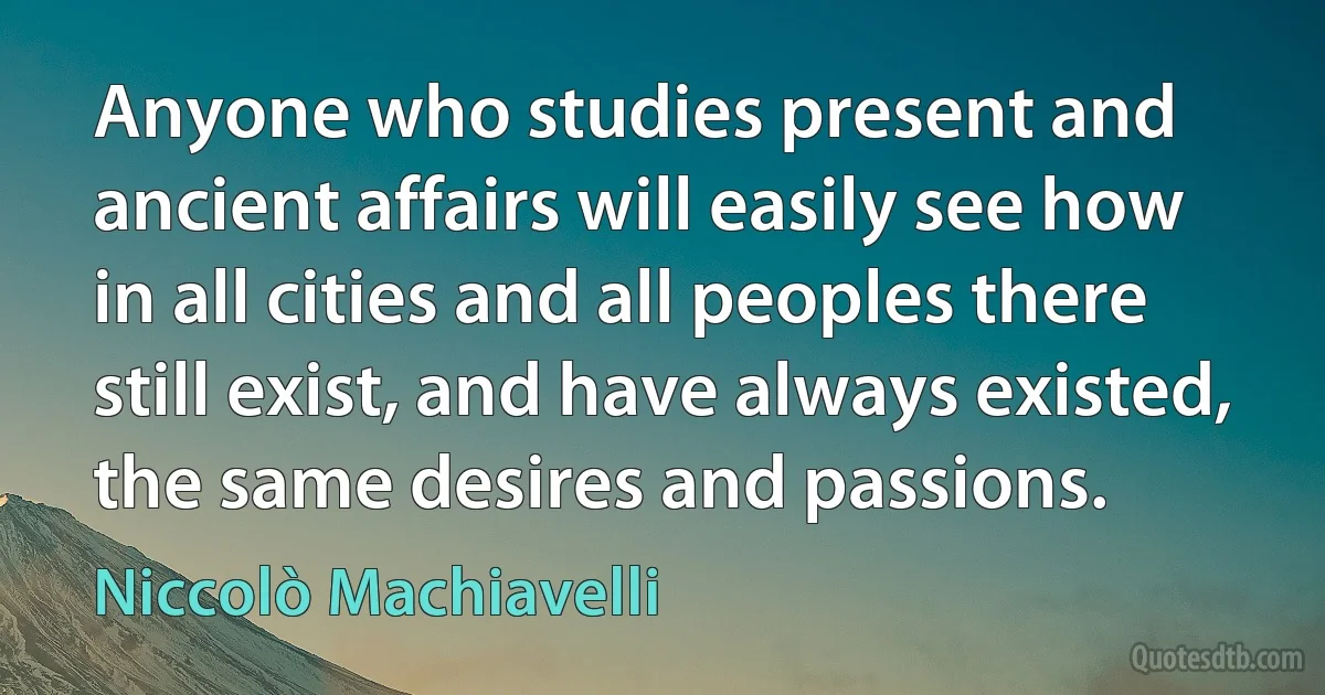 Anyone who studies present and ancient affairs will easily see how in all cities and all peoples there still exist, and have always existed, the same desires and passions. (Niccolò Machiavelli)