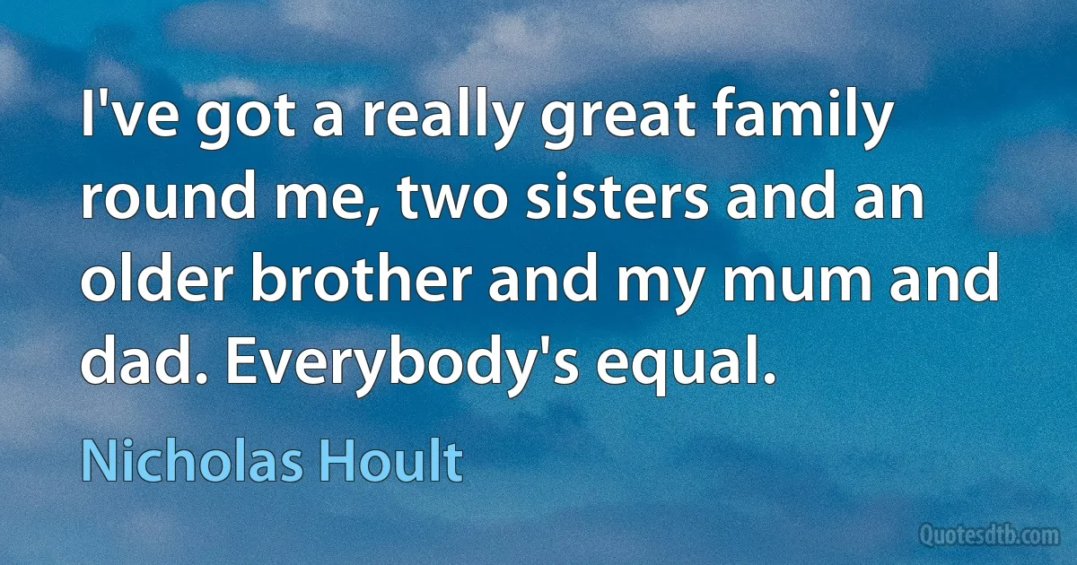 I've got a really great family round me, two sisters and an older brother and my mum and dad. Everybody's equal. (Nicholas Hoult)