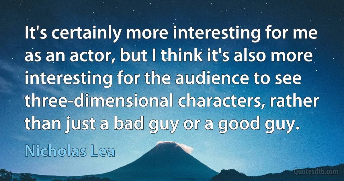 It's certainly more interesting for me as an actor, but I think it's also more interesting for the audience to see three-dimensional characters, rather than just a bad guy or a good guy. (Nicholas Lea)