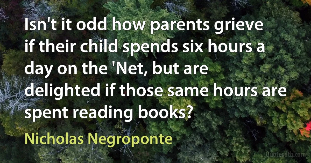 Isn't it odd how parents grieve if their child spends six hours a day on the 'Net, but are delighted if those same hours are spent reading books? (Nicholas Negroponte)