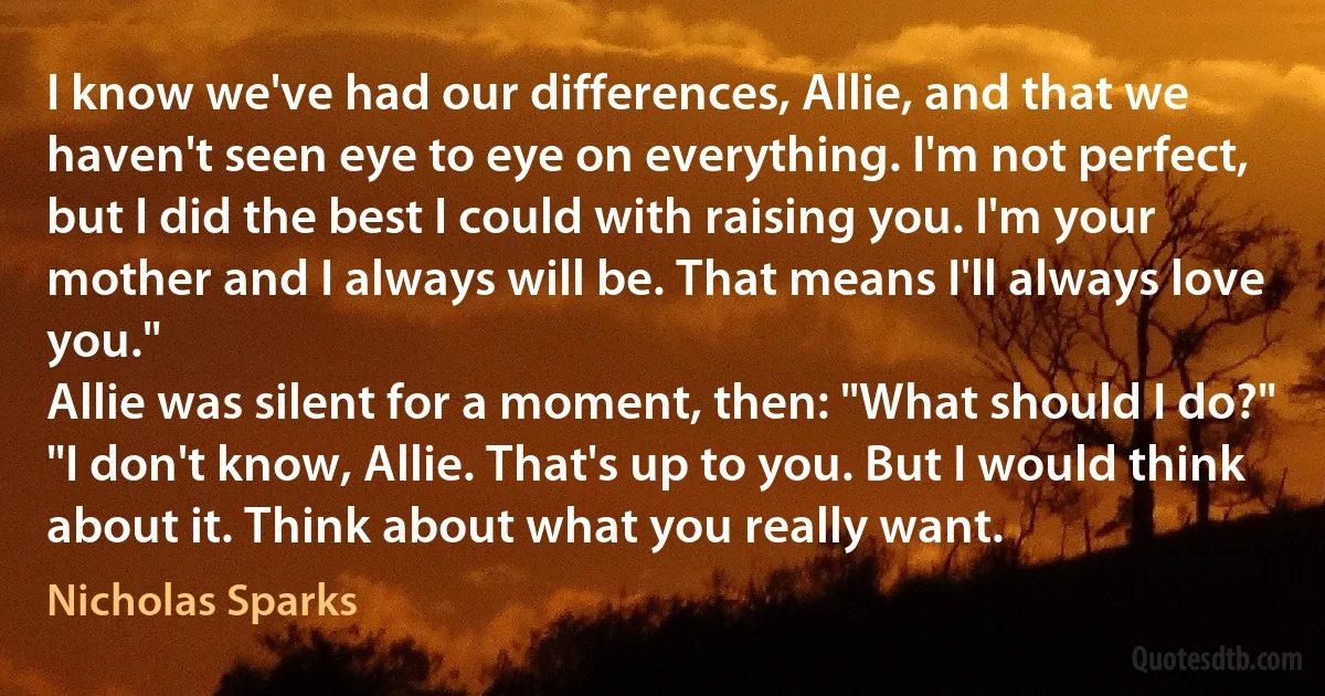 I know we've had our differences, Allie, and that we haven't seen eye to eye on everything. I'm not perfect, but I did the best I could with raising you. I'm your mother and I always will be. That means I'll always love you."
Allie was silent for a moment, then: "What should I do?"
"I don't know, Allie. That's up to you. But I would think about it. Think about what you really want. (Nicholas Sparks)