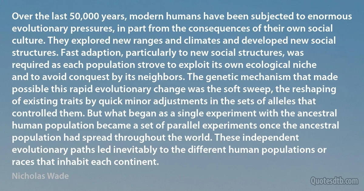 Over the last 50,000 years, modern humans have been subjected to enormous evolutionary pressures, in part from the consequences of their own social culture. They explored new ranges and climates and developed new social structures. Fast adaption, particularly to new social structures, was required as each population strove to exploit its own ecological niche and to avoid conquest by its neighbors. The genetic mechanism that made possible this rapid evolutionary change was the soft sweep, the reshaping of existing traits by quick minor adjustments in the sets of alleles that controlled them. But what began as a single experiment with the ancestral human population became a set of parallel experiments once the ancestral population had spread throughout the world. These independent evolutionary paths led inevitably to the different human populations or races that inhabit each continent. (Nicholas Wade)