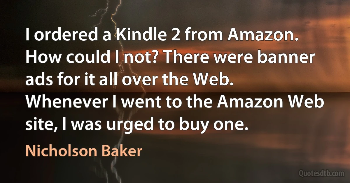 I ordered a Kindle 2 from Amazon. How could I not? There were banner ads for it all over the Web. Whenever I went to the Amazon Web site, I was urged to buy one. (Nicholson Baker)