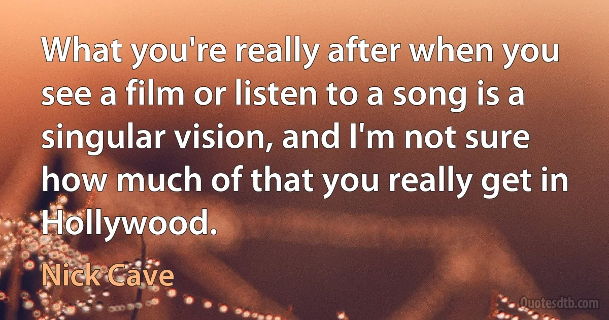 What you're really after when you see a film or listen to a song is a singular vision, and I'm not sure how much of that you really get in Hollywood. (Nick Cave)