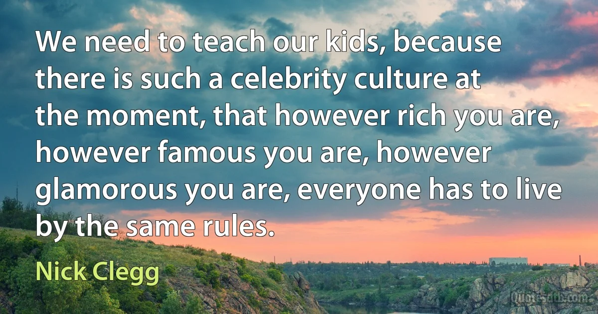 We need to teach our kids, because there is such a celebrity culture at the moment, that however rich you are, however famous you are, however glamorous you are, everyone has to live by the same rules. (Nick Clegg)