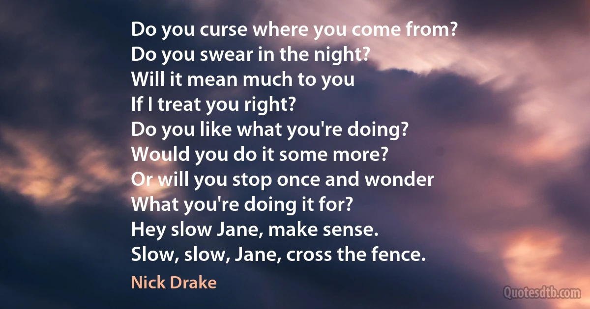 Do you curse where you come from?
Do you swear in the night?
Will it mean much to you
If I treat you right?
Do you like what you're doing?
Would you do it some more?
Or will you stop once and wonder
What you're doing it for?
Hey slow Jane, make sense.
Slow, slow, Jane, cross the fence. (Nick Drake)