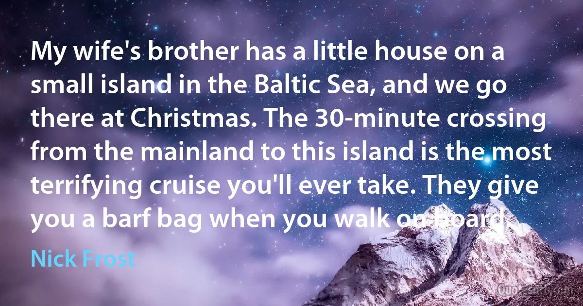 My wife's brother has a little house on a small island in the Baltic Sea, and we go there at Christmas. The 30-minute crossing from the mainland to this island is the most terrifying cruise you'll ever take. They give you a barf bag when you walk on board. (Nick Frost)