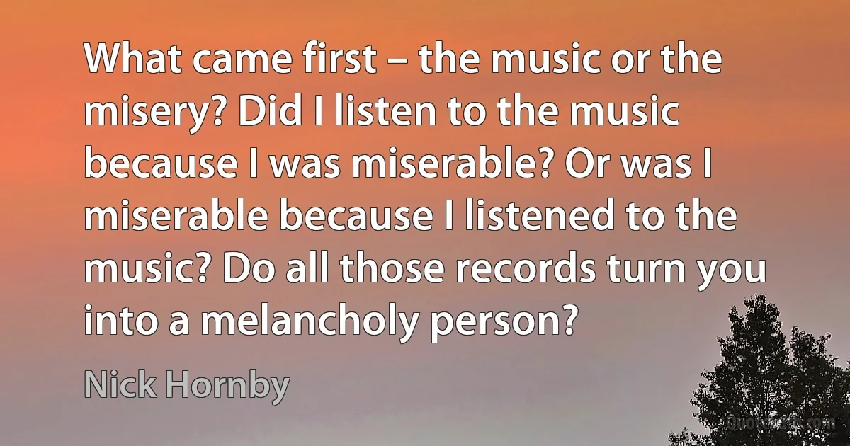 What came first – the music or the misery? Did I listen to the music because I was miserable? Or was I miserable because I listened to the music? Do all those records turn you into a melancholy person? (Nick Hornby)