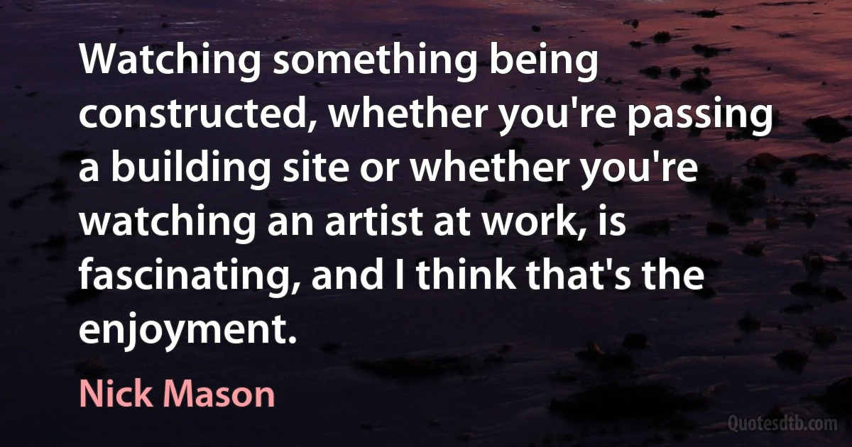 Watching something being constructed, whether you're passing a building site or whether you're watching an artist at work, is fascinating, and I think that's the enjoyment. (Nick Mason)