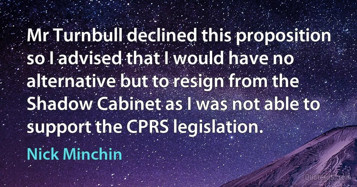 Mr Turnbull declined this proposition so I advised that I would have no alternative but to resign from the Shadow Cabinet as I was not able to support the CPRS legislation. (Nick Minchin)